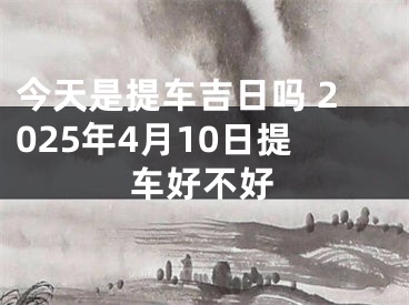 今天是提车吉日吗 2025年4月10日提车好不好