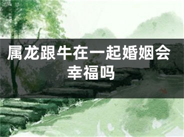 属龙跟牛在一起婚姻会幸福吗