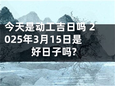 今天是动工吉日吗 2025年3月15日是好日子吗?