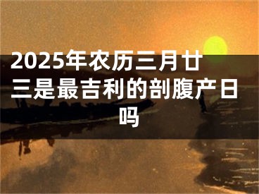 2025年农历三月廿三是最吉利的剖腹产日吗