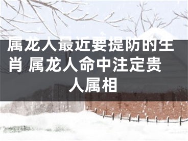 属龙人最近要提防的生肖 属龙人命中注定贵人属相
