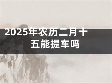 2025年农历二月十五能提车吗
