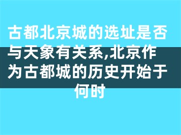 古都北京城的选址是否与天象有关系,北京作为古都城的历史开始于何时
