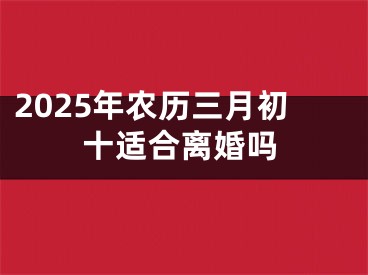 2025年农历三月初十适合离婚吗