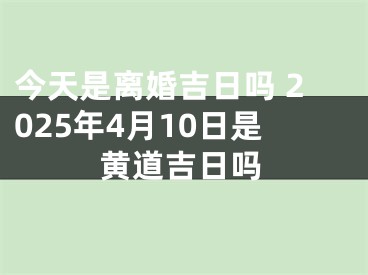 今天是离婚吉日吗 2025年4月10日是黄道吉日吗