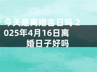 今天是离婚吉日吗 2025年4月16日离婚日子好吗