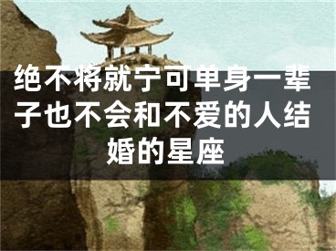 绝不将就宁可单身一辈子也不会和不爱的人结婚的星座