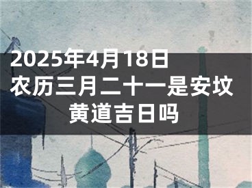 2025年4月18日农历三月二十一是安坟黄道吉日吗