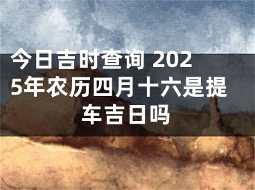 今日吉时查询 2025年农历四月十六是提车吉日吗