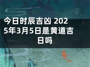 今日时辰吉凶 2025年3月5日是黄道吉日吗