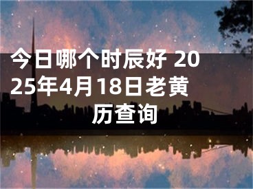 今日哪个时辰好 2025年4月18日老黄历查询