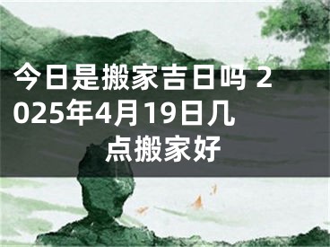 今日是搬家吉日吗 2025年4月19日几点搬家好