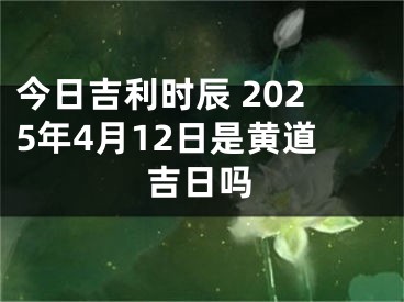今日吉利时辰 2025年4月12日是黄道吉日吗