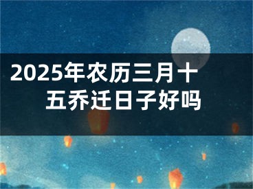 2025年农历三月十五乔迁日子好吗