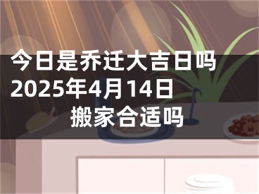 今日是乔迁大吉日吗 2025年4月14日搬家合适吗