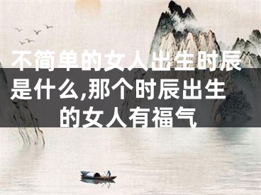 不简单的女人出生时辰是什么,那个时辰出生的女人有福气