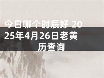 今日哪个时辰好 2025年4月26日老黄历查询