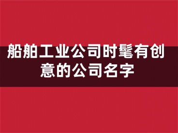 船舶工业公司时髦有创意的公司名字