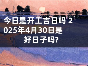 今日是开工吉日吗 2025年4月30日是好日子吗?