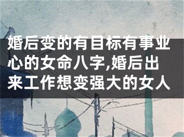 婚后变的有目标有事业心的女命八字,婚后出来工作想变强大的女人
