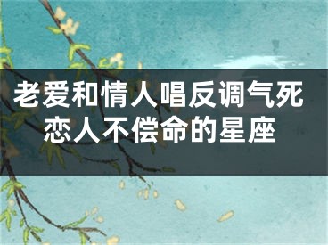 老爱和情人唱反调气死恋人不偿命的星座