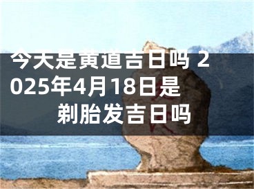 今天是黄道吉日吗 2025年4月18日是剃胎发吉日吗
