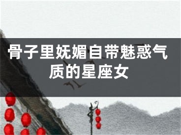 骨子里妩媚自带魅惑气质的星座女