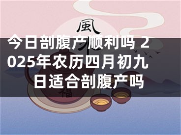 今日剖腹产顺利吗 2025年农历四月初九日适合剖腹产吗