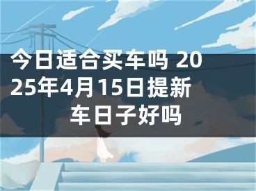 今日适合买车吗 2025年4月15日提新车日子好吗