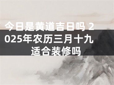 今日是黄道吉日吗 2025年农历三月十九适合装修吗