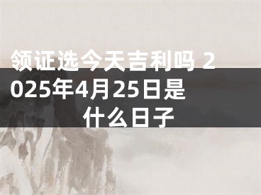 领证选今天吉利吗 2025年4月25日是什么日子
