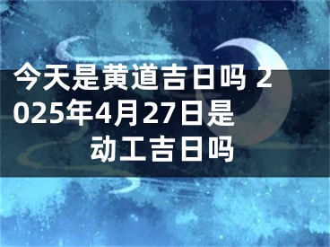 今天是黄道吉日吗 2025年4月27日是动工吉日吗