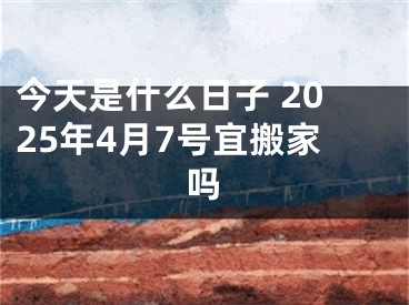 今天是什么日子 2025年4月7号宜搬家吗