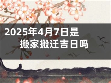 2025年4月7日是搬家搬迁吉日吗