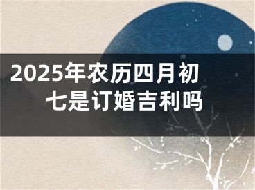 2025年农历四月初七是订婚吉利吗