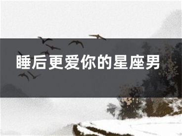睡后更爱你的星座男