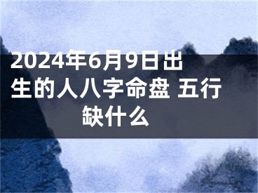 2024年6月9日出生的人八字命盘 五行缺什么 