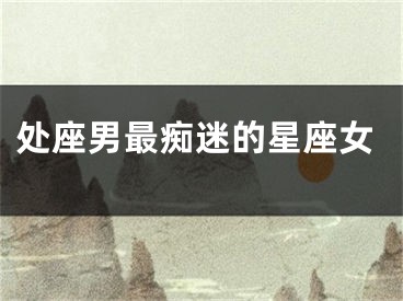 处座男最痴迷的星座女