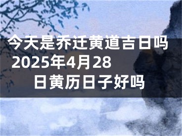 今天是乔迁黄道吉日吗 2025年4月28日黄历日子好吗