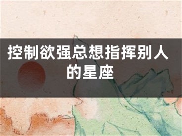 控制欲强总想指挥别人的星座