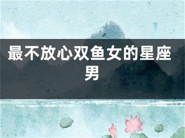 最不放心双鱼女的星座男