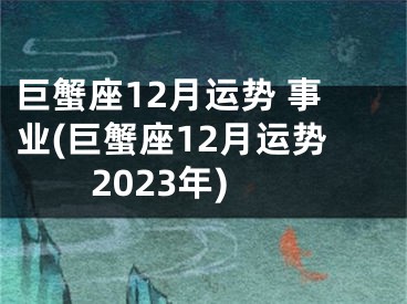 巨蟹座12月运势 事业(巨蟹座12月运势2023年)