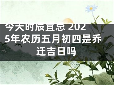 今天时辰宜忌 2025年农历五月初四是乔迁吉日吗