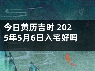 今日黄历吉时 2025年5月6日入宅好吗