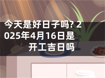 今天是好日子吗? 2025年4月16日是开工吉日吗