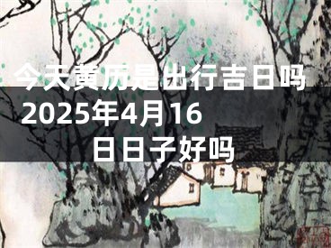 今天黄历是出行吉日吗 2025年4月16日日子好吗