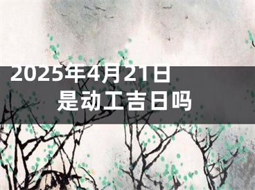 2025年4月21日是动工吉日吗