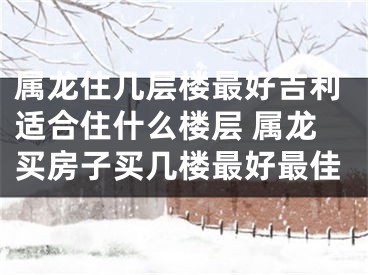 属龙住几层楼最好吉利适合住什么楼层 属龙买房子买几楼最好最佳