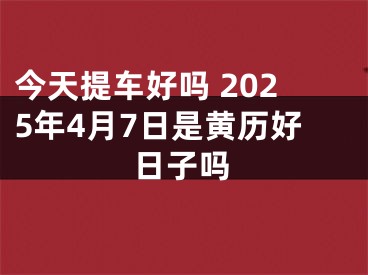 今天提车好吗 2025年4月7日是黄历好日子吗