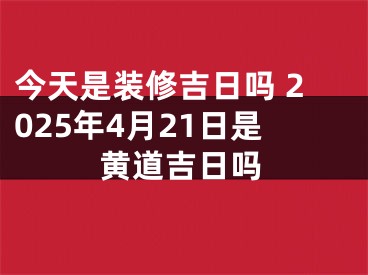 今天是装修吉日吗 2025年4月21日是黄道吉日吗